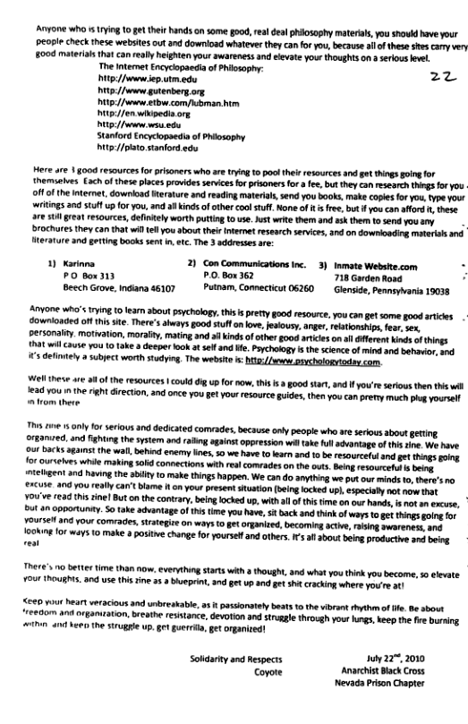 Anyore who 5 ying 10 gt theirhands on some good, rea deal philosophy materias,you showld have your people check these websitesout and download whatever they can for you, becausealof hese ses camy very 8004 materiasthat can really heighten your swareness and elevat your thoughts o aseious evt. The Interet Encyciopaeda of Philosophy: 22 tp//vwnsep utm e U3/ guteberg.org 1/t com/ubrman. 15//en wiipedia org Pt/ s e Stanford Encyciopaedia of Phiosophy Mitp//ptato stanfordedu Here are | good resources forprsoners who are ting 10 poolther resources and et things going for themselves €ach o these places provides servicesfo prisoners for fe, but hey can research things for you off o the itemet, download iterature and reading material,send you books, make coples for you type your ‘wrtigs and tuffup or you,and all Kinds ofather coolstff None of s fre, but i you can affod , thse. 7€ U reat resources, defntely worth puttng o use. Just write them and ssk them tosend youany . brochures they can that wil tell you about their Internetresearch sevices, and on downioading matersh and iterature 3nd geting books sent n, tc. he 3 addresses are: 1) Kerinna 2 Con Communications inc. 3)Inmate Website.com P o3ty P.O.Box 362 718 Garden Road Beech Grove, Indana 46107 Putnam, Comnecticut 06260 Glenside, Penmiyaria 19038 Anyone who’s Irying U0 earn 3bout psychology. tis i petty oo resource, you con gt some good artices downlonded off his ite. There’s lways good stufl on love, esiousy,anger, rebtionships fear sx. personalty. motiation, maralty, mating and indsofother good artices o il éferent s of thiogs {hatwil cause you 1 1ake deeper fook at sef and He. Poychology i th science of mind and behavior, 0. s definnely 3 subject worth studying, The website s btz sxchalogidey com. el ihese are a8 of the resources | coulddi up or now, his s 3 good star, and I you’reserious the i wil 1ead you i theright direction. and once you get your resourceguides, then you can prefy much plug yourel @ trom there Ths e 15 oy for serious and dedicated comvades, because oy people whe ar serous bovt geting ©rBamred, and ghting the system and raing agaiost oppression witake fll sontage of this sine. W have ‘ourbacks againt the wall, behid enermy ines, 0 we have tolean and 0 be resoureful and et things going e read this inel But onthe contary, beinglocked up, with all of this time an our hands, s not an excuse, but an opportuny. 5o take advantage of this time you have, sit back and think of ways o get things going for Yoursel and your comrades, strategize on ways to gt organized, becoming active, raising aworeness, and 00N 101 ways 1o make 3 posite change for yoursel and others.I’s af about being productive and being TRerE’s 10 BTLEY M han Now, everything Starts with 3 though, and whatyou think you become, 50 levate. Your TROUSH. 30 s this ine 35 bueprint, 3nd gt up and gt it cracking where You’e ot 540 Yot heart veracious and unbreakable, a3t passionstely beas 10 the ibrant hythmof . e sbout reetom and organitaton, beathe resistance, devotion and strggle through yout igs, keep the i bursing ihn an ke the struggle p, gt gueril, gt organined! Soldackyand Respects 1uy22%, 200 e AnaehistBlack Cross Nevada Prison Chapter